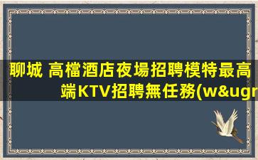 聊城 高檔酒店夜場招聘模特最高端KTV招聘無任務(wù)無押金
